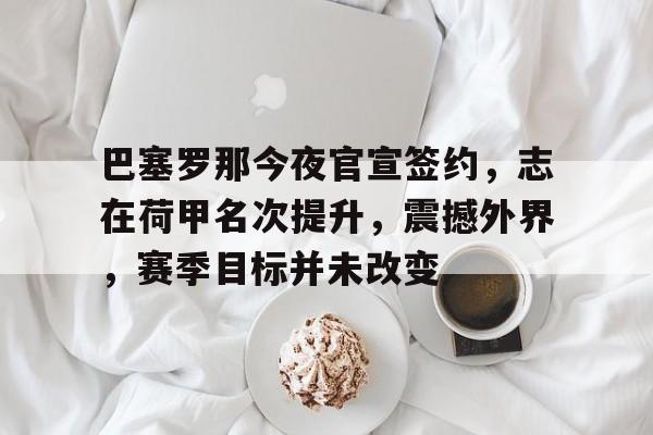 星空体育平台-关于巴塞罗那今夜官宣签约，志在荷甲名次提升，震撼外界，赛季目标并未改变的信息